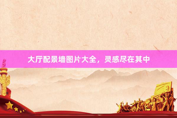 大厅配景墙图片大全，灵感尽在其中