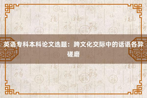 英语专科本科论文选题:跨文化交际中的话语各异磋磨